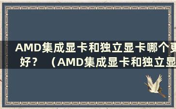 AMD集成显卡和独立显卡哪个更好？ （AMD集成显卡和独立显卡哪个画质更好）